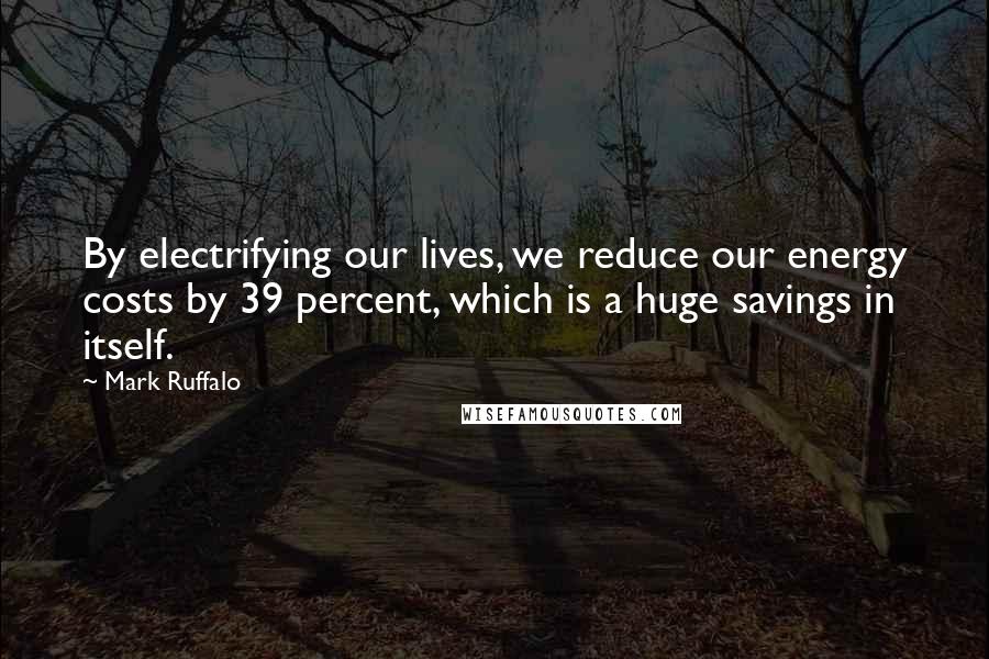 Mark Ruffalo Quotes: By electrifying our lives, we reduce our energy costs by 39 percent, which is a huge savings in itself.