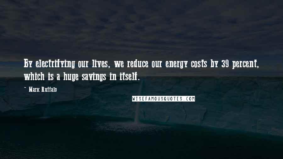 Mark Ruffalo Quotes: By electrifying our lives, we reduce our energy costs by 39 percent, which is a huge savings in itself.