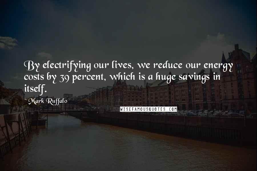 Mark Ruffalo Quotes: By electrifying our lives, we reduce our energy costs by 39 percent, which is a huge savings in itself.