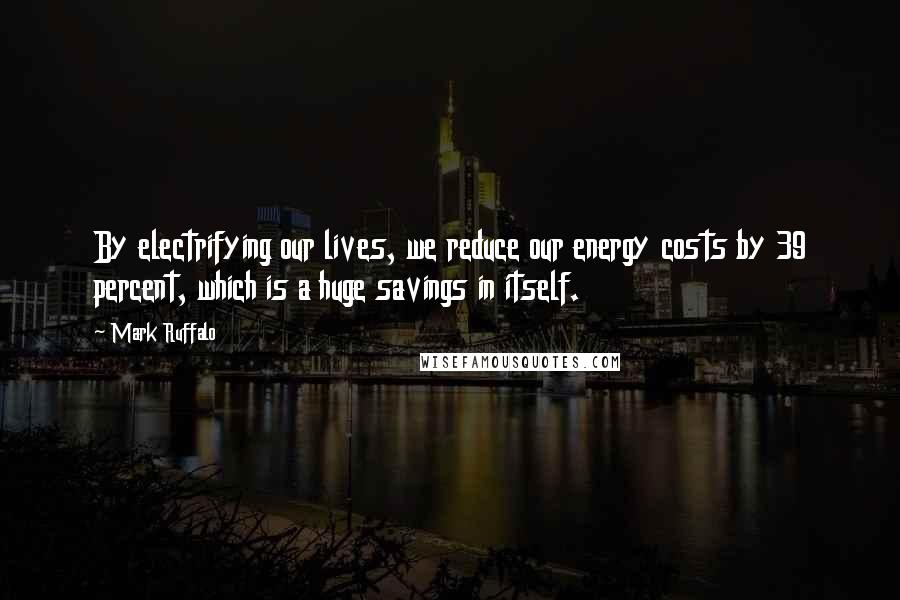 Mark Ruffalo Quotes: By electrifying our lives, we reduce our energy costs by 39 percent, which is a huge savings in itself.