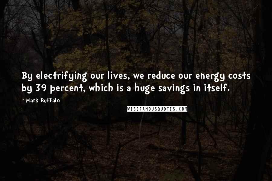 Mark Ruffalo Quotes: By electrifying our lives, we reduce our energy costs by 39 percent, which is a huge savings in itself.
