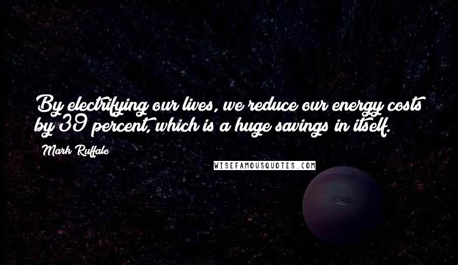 Mark Ruffalo Quotes: By electrifying our lives, we reduce our energy costs by 39 percent, which is a huge savings in itself.