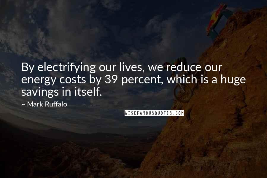 Mark Ruffalo Quotes: By electrifying our lives, we reduce our energy costs by 39 percent, which is a huge savings in itself.