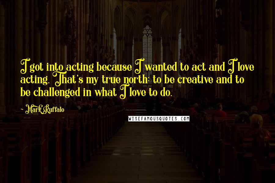 Mark Ruffalo Quotes: I got into acting because I wanted to act and I love acting. That's my true north: to be creative and to be challenged in what I love to do.
