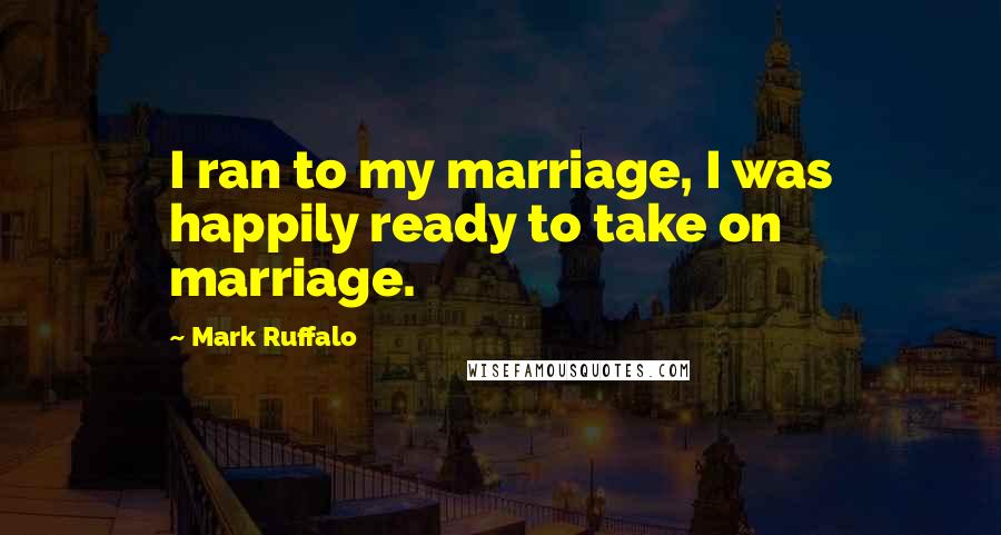 Mark Ruffalo Quotes: I ran to my marriage, I was happily ready to take on marriage.