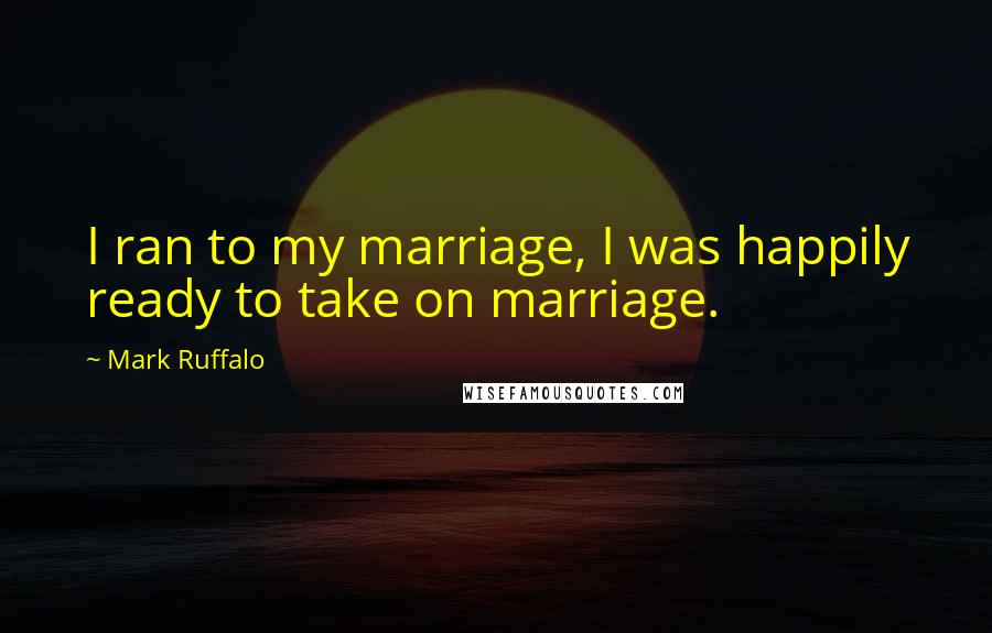 Mark Ruffalo Quotes: I ran to my marriage, I was happily ready to take on marriage.