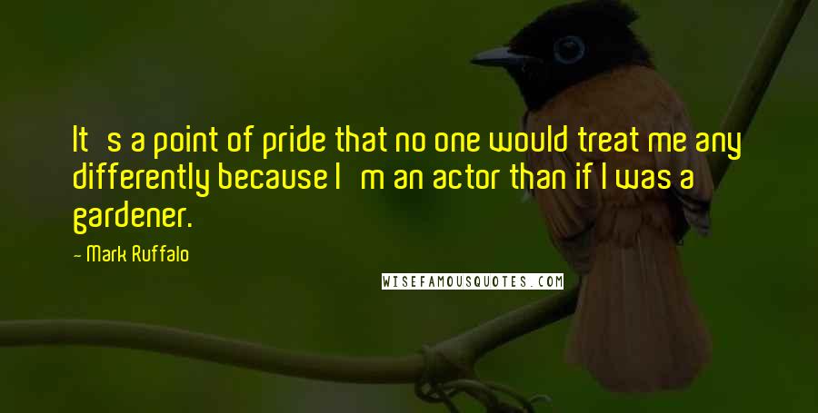 Mark Ruffalo Quotes: It's a point of pride that no one would treat me any differently because I'm an actor than if I was a gardener.