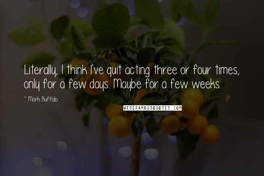 Mark Ruffalo Quotes: Literally, I think I've quit acting three or four times, only for a few days. Maybe for a few weeks.