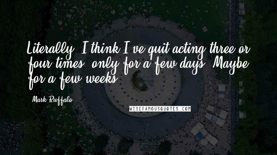 Mark Ruffalo Quotes: Literally, I think I've quit acting three or four times, only for a few days. Maybe for a few weeks.