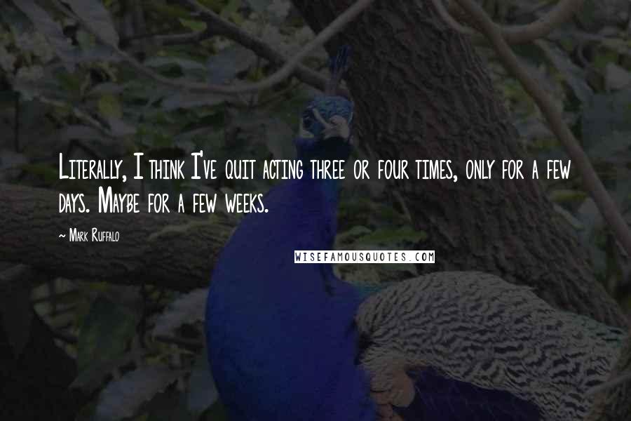 Mark Ruffalo Quotes: Literally, I think I've quit acting three or four times, only for a few days. Maybe for a few weeks.