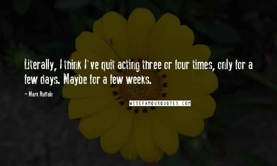 Mark Ruffalo Quotes: Literally, I think I've quit acting three or four times, only for a few days. Maybe for a few weeks.