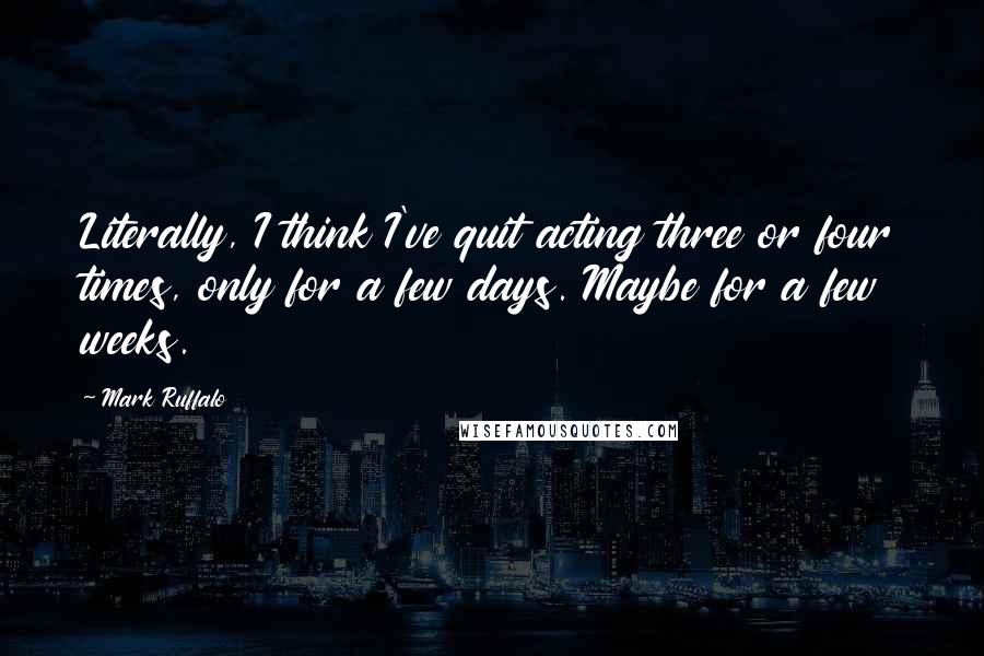 Mark Ruffalo Quotes: Literally, I think I've quit acting three or four times, only for a few days. Maybe for a few weeks.