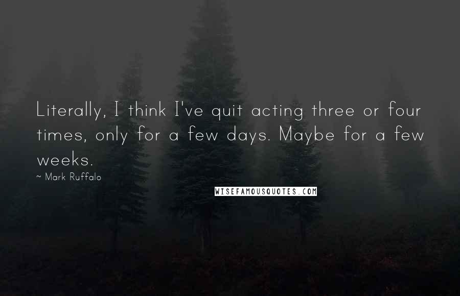 Mark Ruffalo Quotes: Literally, I think I've quit acting three or four times, only for a few days. Maybe for a few weeks.