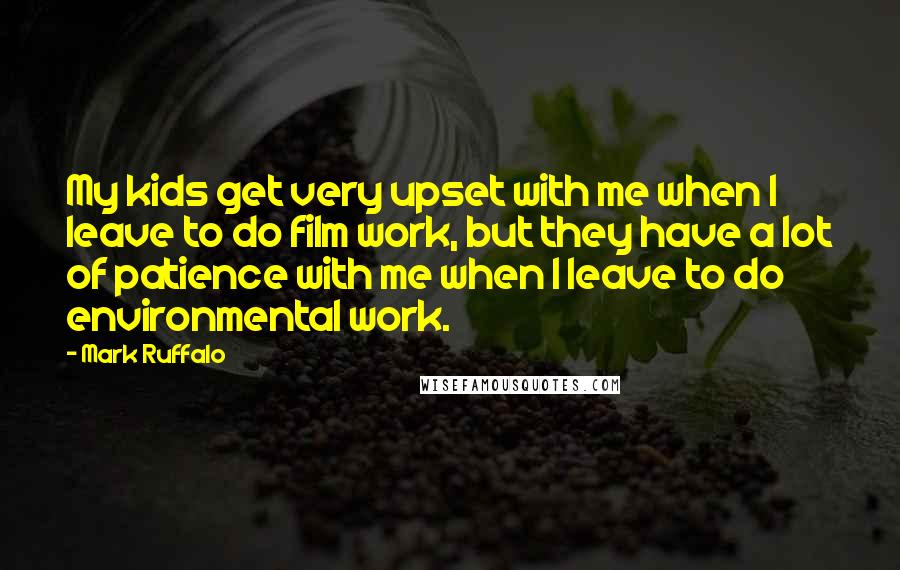 Mark Ruffalo Quotes: My kids get very upset with me when I leave to do film work, but they have a lot of patience with me when I leave to do environmental work.