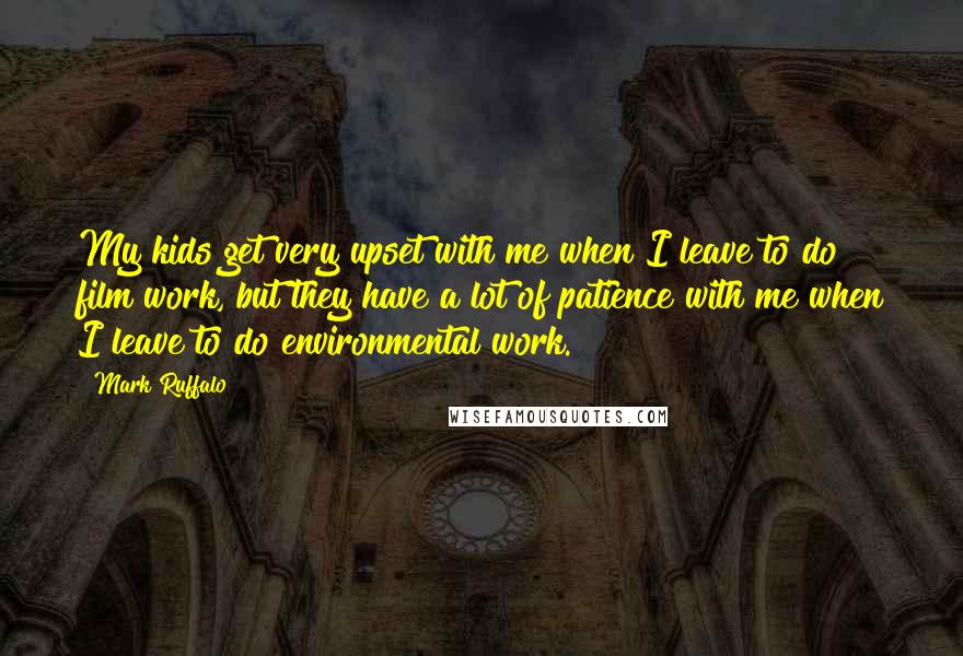 Mark Ruffalo Quotes: My kids get very upset with me when I leave to do film work, but they have a lot of patience with me when I leave to do environmental work.
