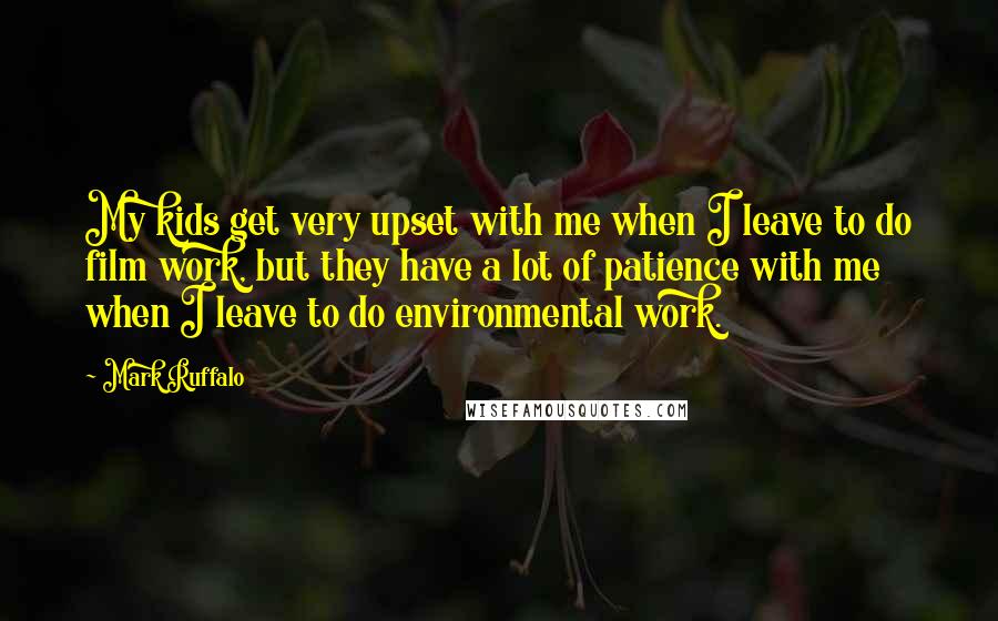 Mark Ruffalo Quotes: My kids get very upset with me when I leave to do film work, but they have a lot of patience with me when I leave to do environmental work.