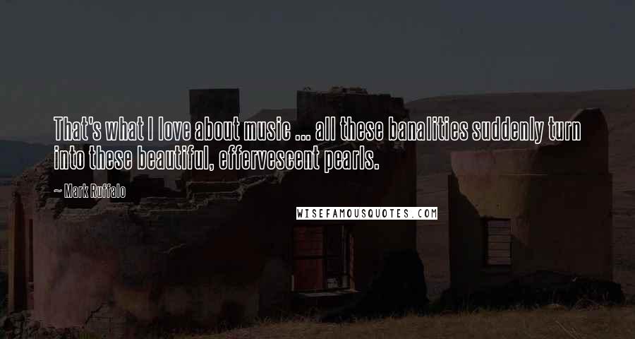 Mark Ruffalo Quotes: That's what I love about music ... all these banalities suddenly turn into these beautiful, effervescent pearls.