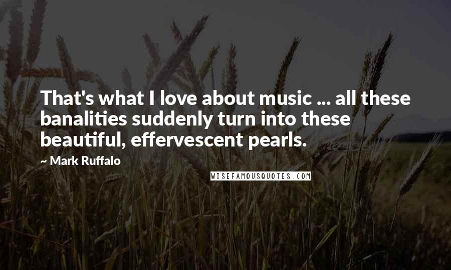 Mark Ruffalo Quotes: That's what I love about music ... all these banalities suddenly turn into these beautiful, effervescent pearls.