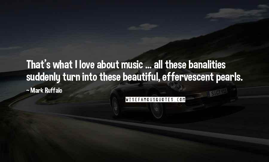 Mark Ruffalo Quotes: That's what I love about music ... all these banalities suddenly turn into these beautiful, effervescent pearls.