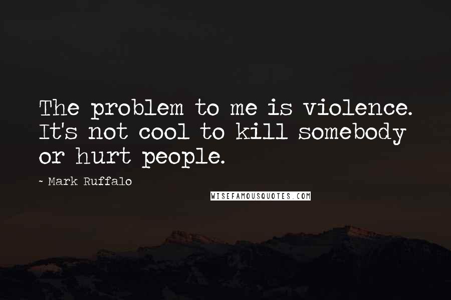 Mark Ruffalo Quotes: The problem to me is violence. It's not cool to kill somebody or hurt people.