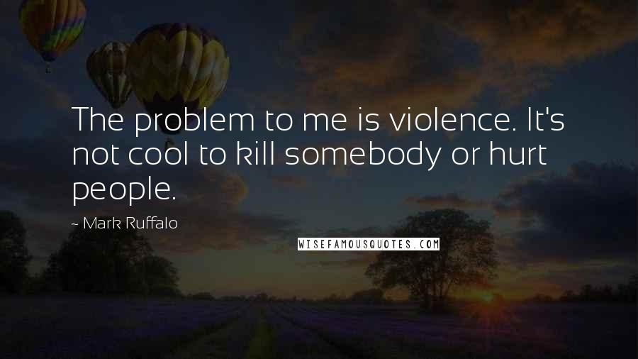 Mark Ruffalo Quotes: The problem to me is violence. It's not cool to kill somebody or hurt people.