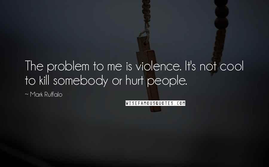 Mark Ruffalo Quotes: The problem to me is violence. It's not cool to kill somebody or hurt people.