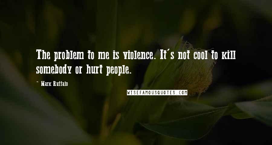 Mark Ruffalo Quotes: The problem to me is violence. It's not cool to kill somebody or hurt people.