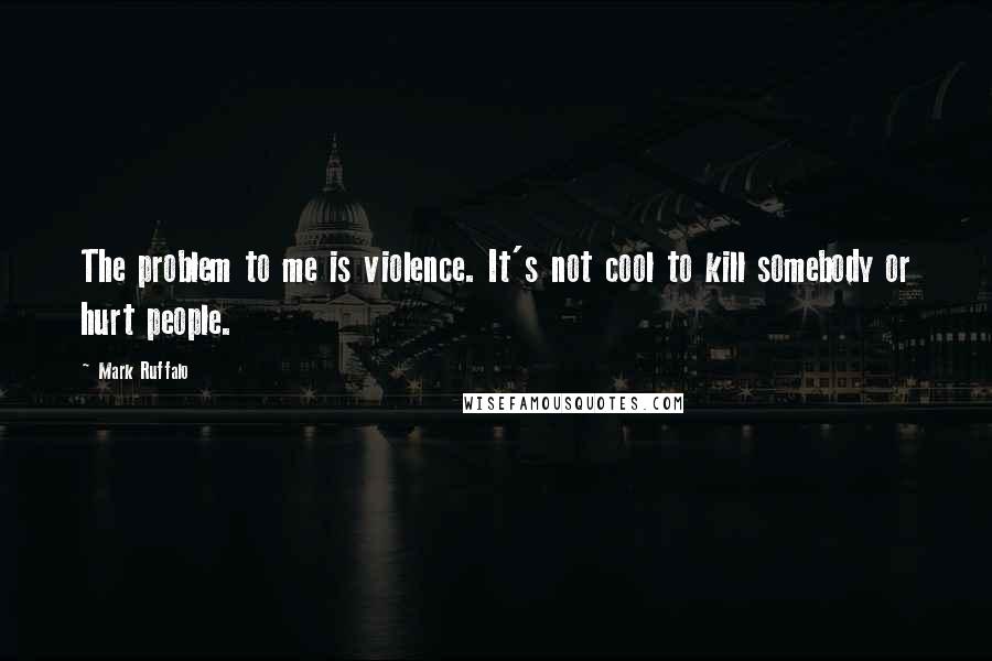 Mark Ruffalo Quotes: The problem to me is violence. It's not cool to kill somebody or hurt people.