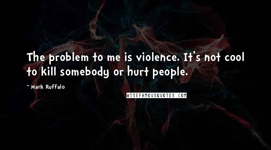 Mark Ruffalo Quotes: The problem to me is violence. It's not cool to kill somebody or hurt people.