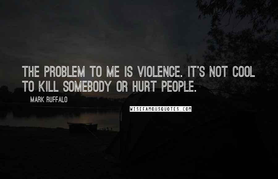 Mark Ruffalo Quotes: The problem to me is violence. It's not cool to kill somebody or hurt people.