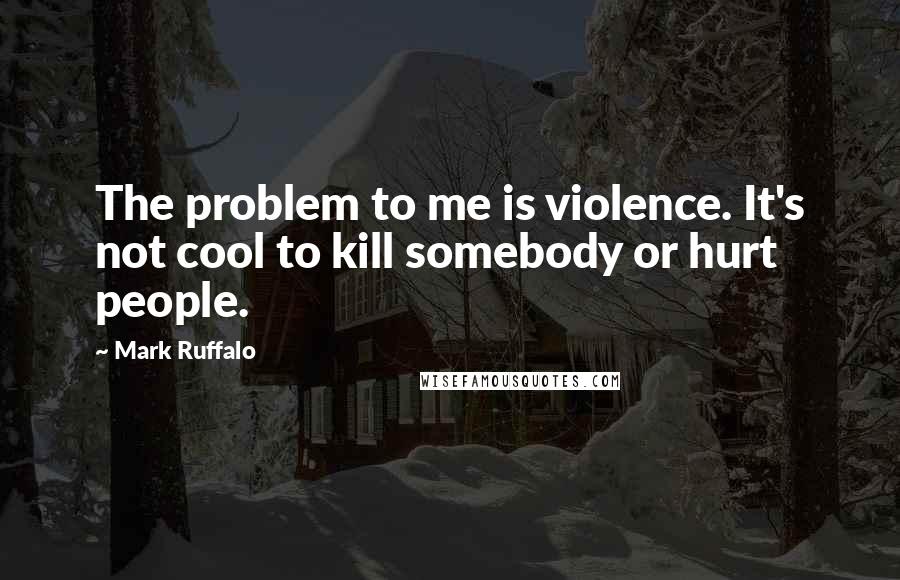 Mark Ruffalo Quotes: The problem to me is violence. It's not cool to kill somebody or hurt people.