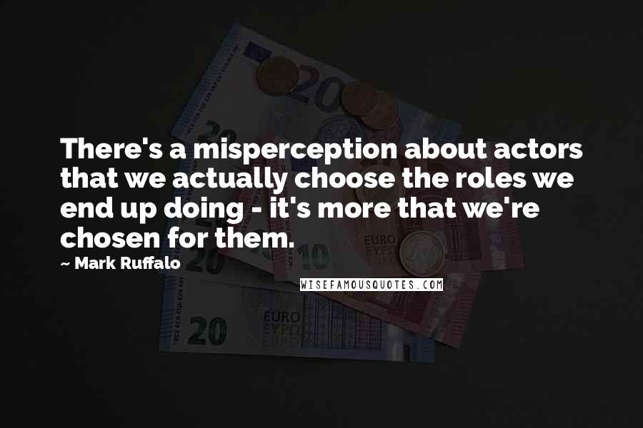 Mark Ruffalo Quotes: There's a misperception about actors that we actually choose the roles we end up doing - it's more that we're chosen for them.