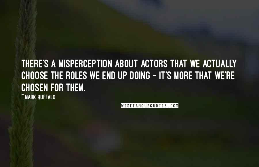 Mark Ruffalo Quotes: There's a misperception about actors that we actually choose the roles we end up doing - it's more that we're chosen for them.