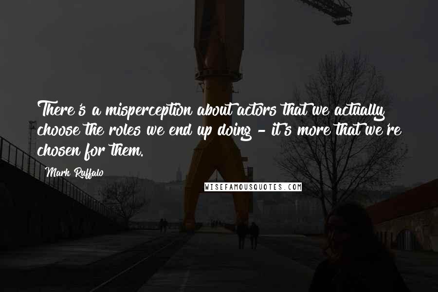 Mark Ruffalo Quotes: There's a misperception about actors that we actually choose the roles we end up doing - it's more that we're chosen for them.