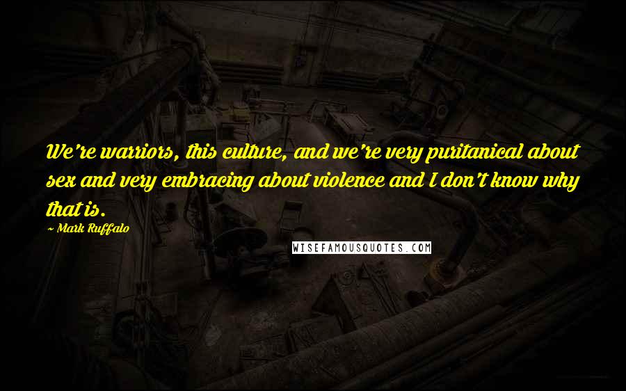 Mark Ruffalo Quotes: We're warriors, this culture, and we're very puritanical about sex and very embracing about violence and I don't know why that is.