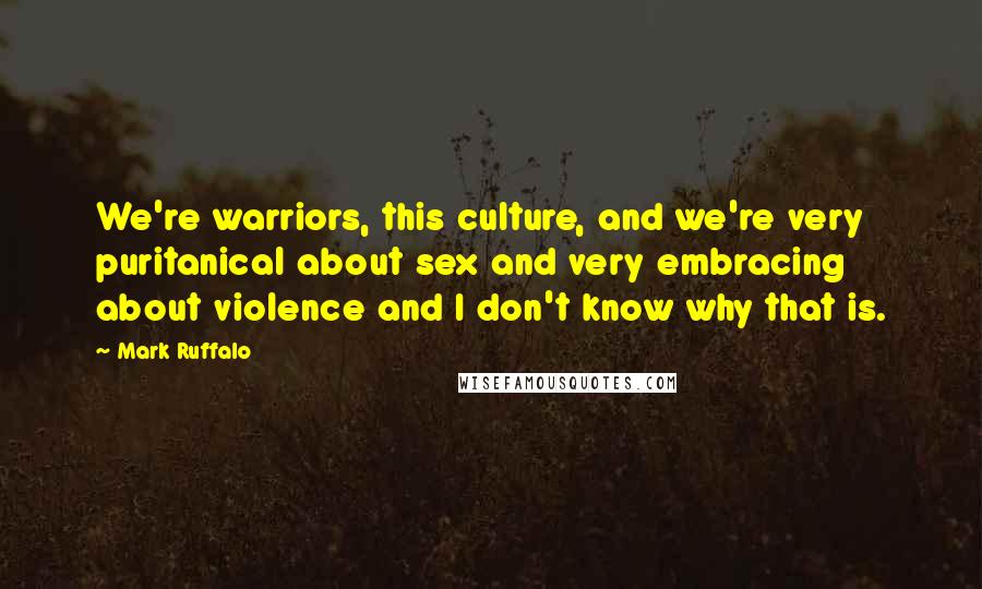 Mark Ruffalo Quotes: We're warriors, this culture, and we're very puritanical about sex and very embracing about violence and I don't know why that is.