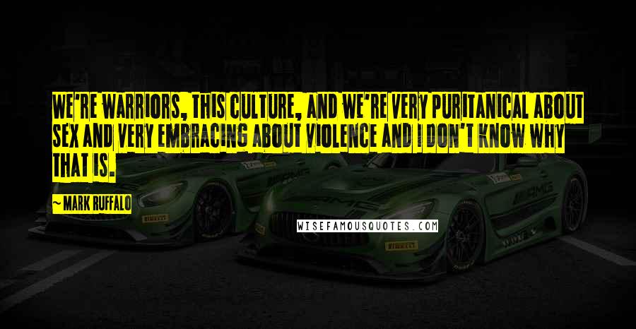 Mark Ruffalo Quotes: We're warriors, this culture, and we're very puritanical about sex and very embracing about violence and I don't know why that is.