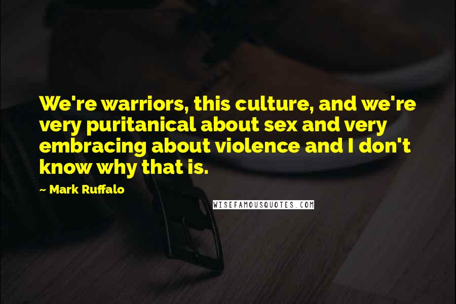 Mark Ruffalo Quotes: We're warriors, this culture, and we're very puritanical about sex and very embracing about violence and I don't know why that is.