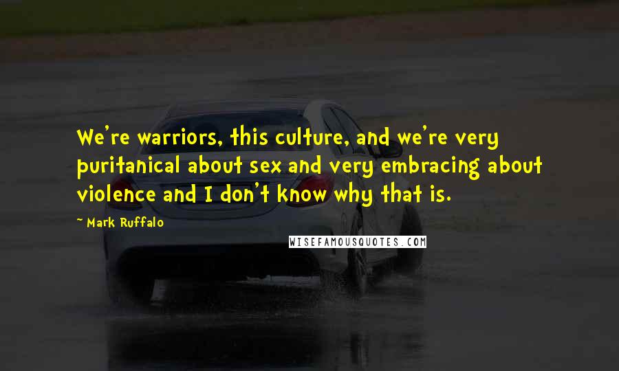 Mark Ruffalo Quotes: We're warriors, this culture, and we're very puritanical about sex and very embracing about violence and I don't know why that is.