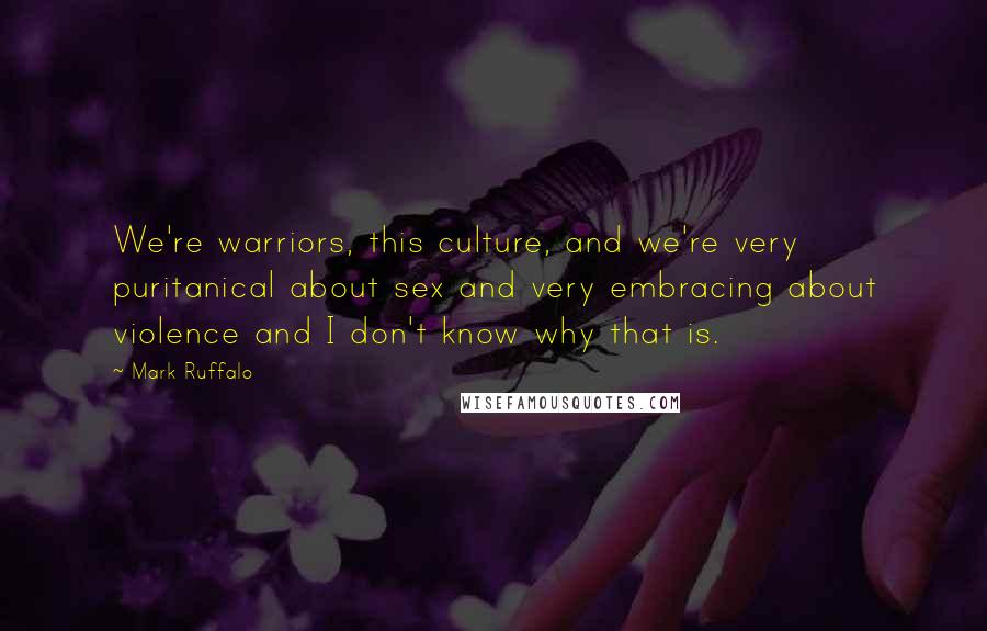 Mark Ruffalo Quotes: We're warriors, this culture, and we're very puritanical about sex and very embracing about violence and I don't know why that is.