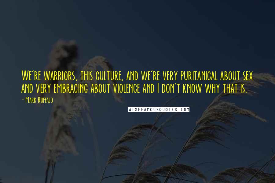 Mark Ruffalo Quotes: We're warriors, this culture, and we're very puritanical about sex and very embracing about violence and I don't know why that is.