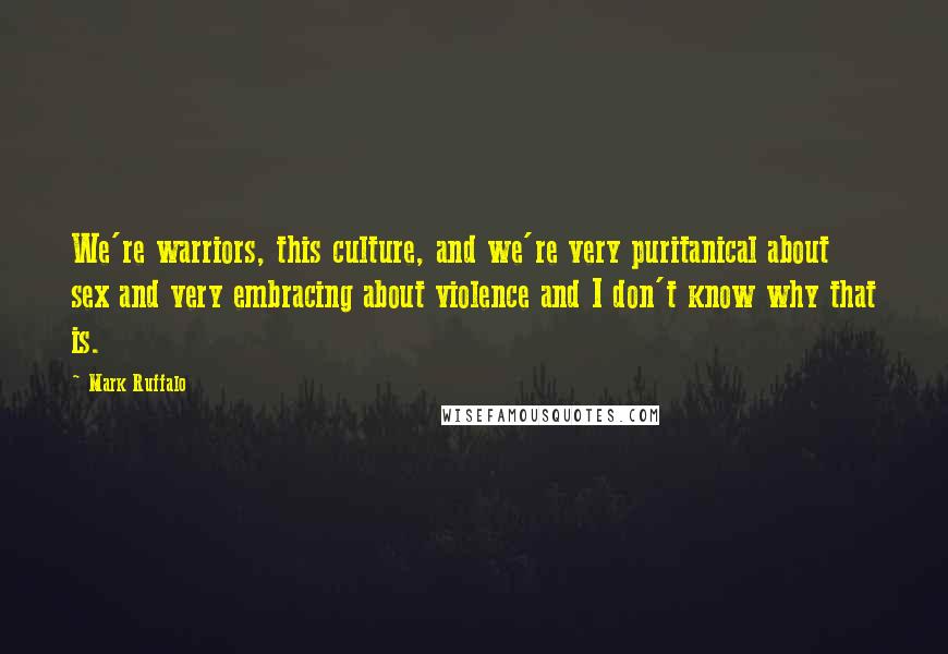 Mark Ruffalo Quotes: We're warriors, this culture, and we're very puritanical about sex and very embracing about violence and I don't know why that is.