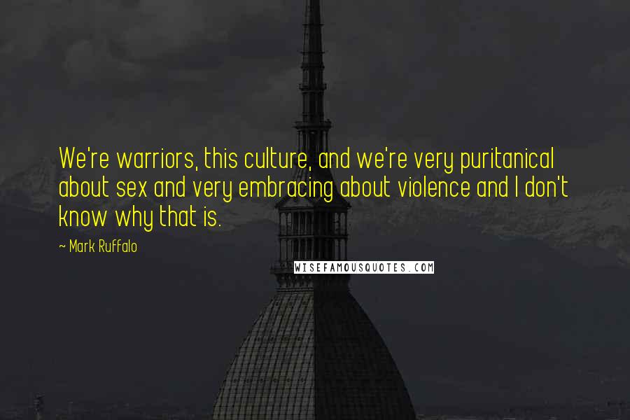 Mark Ruffalo Quotes: We're warriors, this culture, and we're very puritanical about sex and very embracing about violence and I don't know why that is.