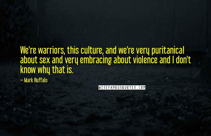 Mark Ruffalo Quotes: We're warriors, this culture, and we're very puritanical about sex and very embracing about violence and I don't know why that is.