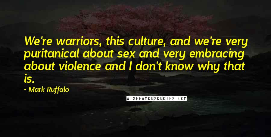 Mark Ruffalo Quotes: We're warriors, this culture, and we're very puritanical about sex and very embracing about violence and I don't know why that is.