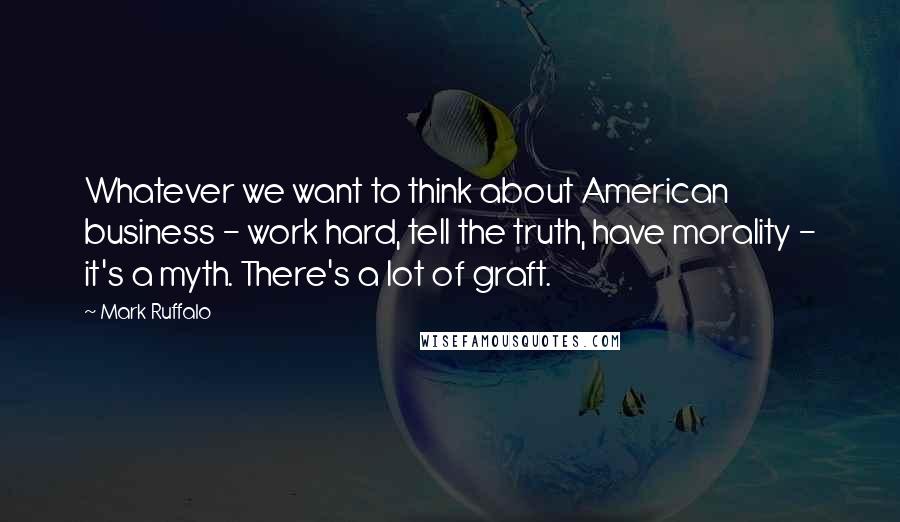 Mark Ruffalo Quotes: Whatever we want to think about American business - work hard, tell the truth, have morality - it's a myth. There's a lot of graft.