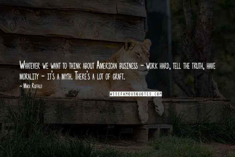 Mark Ruffalo Quotes: Whatever we want to think about American business - work hard, tell the truth, have morality - it's a myth. There's a lot of graft.