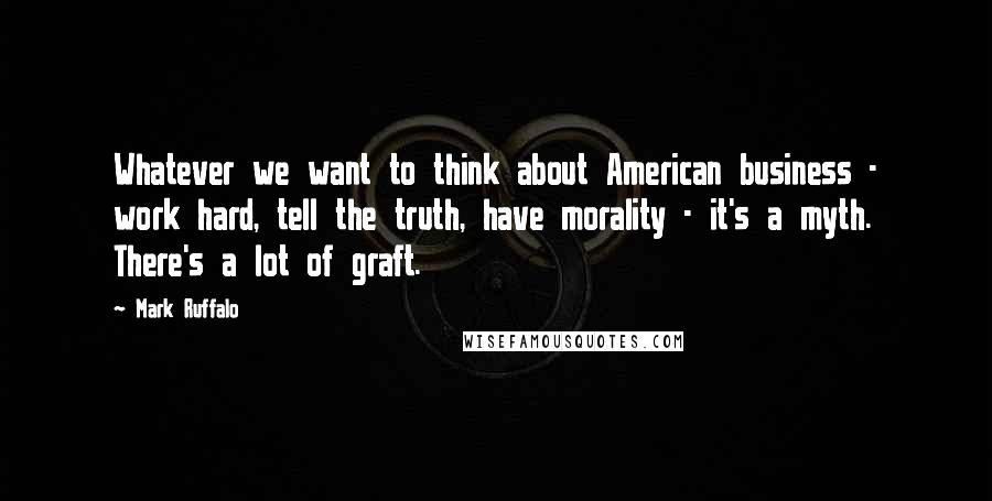 Mark Ruffalo Quotes: Whatever we want to think about American business - work hard, tell the truth, have morality - it's a myth. There's a lot of graft.