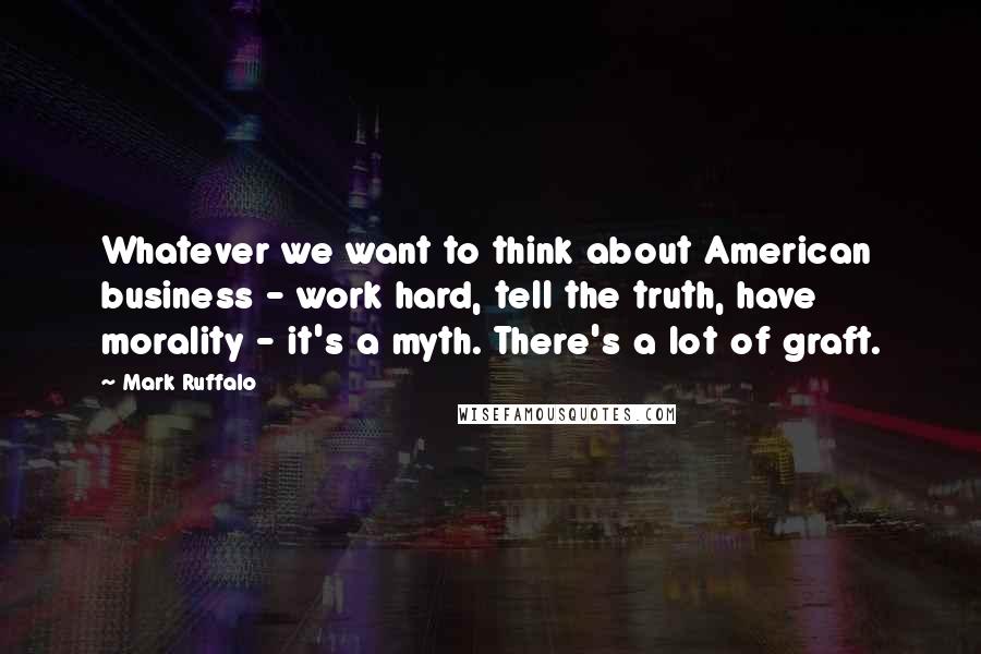 Mark Ruffalo Quotes: Whatever we want to think about American business - work hard, tell the truth, have morality - it's a myth. There's a lot of graft.