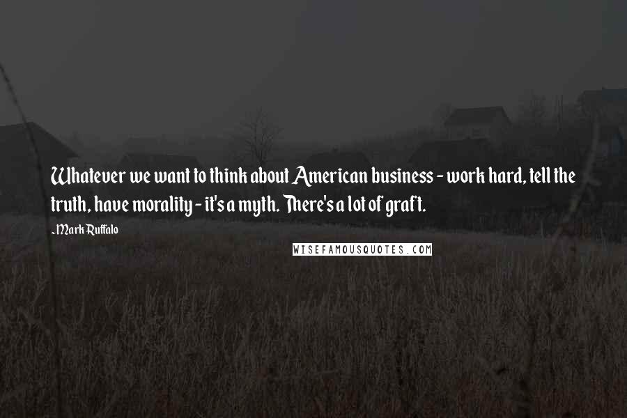 Mark Ruffalo Quotes: Whatever we want to think about American business - work hard, tell the truth, have morality - it's a myth. There's a lot of graft.